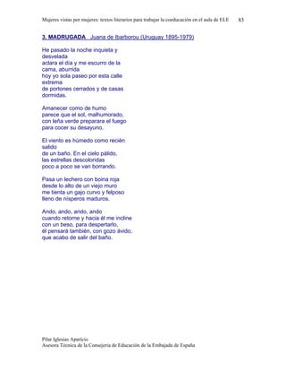 Mujeres vistas por mujeres: textos literarios para trabajar la coeducación en el aula de ELE   83


3. MADRUGADA Juana de Ibarborou (Uruguay 1895-1979)

He pasado la noche inquieta y
desvelada
aclara el día y me escurro de la
cama, aburrida
hoy yo sola paseo por esta calle
extrema
de portones cerrados y de casas
dormidas.

Amanecer como de humo
parece que el sol, malhumorado,
con leña verde preparara el fuego
para cocer su desayuno.

El viento es húmedo como recién
salido
de un baño. En el cielo pálido,
las estrellas descoloridas
poco a poco se van borrando.

Pasa un lechero con boina roja
desde lo alto de un viejo muro
me tienta un gajo curvo y felposo
lleno de nísperos maduros.

Ando, ando, ando, ando
cuando retorne y hacia él me incline
con un beso, para despertarlo,
él pensará también, con gozo ávido,
que acabo de salir del baño.




Pilar Iglesias Aparício
Asesora Técnica de la Consejeria de Educación de la Embajada de España
 