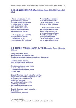 Mujeres vistas por mujeres: textos literarios para trabajar la coeducación en el aula de ELE   84

4. YO NO QUIERO QUE A MI NIÑA. Gabriela Mistral (Chile 1889-Nueva Cork
1957)



  Yo no quiero que a mi niña                        Y cuando llegue la noche
golondrina me la vuelvan,                           a mi lado no se acuesta...
se hunde volando en el Cielo                        Yo no quiero que a mi niña
y no baja hasta mi estera;                          la vayan a hacer princesa.
en el alero hace el nido
y mis manos no la peinan                               Y menos quiero que un día
Yo no quiero que a mi niña                          me la vayan a hacer reina.
golondrina me la vuelvan.                           La pondrían en un trono
                                                    a donde mis pies no llegan.
   Yo no quiero que a mi niña                       Cuando viniese la noche
la vayan a hacer princesa.                          yo no podría mecerla...
Con zapatitos de oro                                Yo no quiero que a mi niña
¿cómo juega en las praderas?                        me la vayan a hacer reina!




5. O ESTRENA PATINES CONTRA EL VIENTO. Anabel Torres (Colombia
1948- )

En algún lugar del mundo
a esta hora se colocará un suéter.
Quizás piense en sus padres que están por divorciarse.

Mientras ve caer el otoño,
lluvia de hojas desde la ventana.

O estrena patines contra el viento,
va al cine. Tal vez ríe.
O estrena patines contra el viento,
Quizá solloce.

En algún lugar del mundo a esta hora, amigo,
amiga con la cual no he compartido un café
ni aún el lazo fino de tu mirada
está tu hija creciendo
que será compañera de mi hijo.
Está tu hijo creciendo
que será compañero de mi hija.

En algún lugar del mundo a esta hora
dadle amor.
Hazlo amoroso, amorosa.



Pilar Iglesias Aparício
Asesora Técnica de la Consejeria de Educación de la Embajada de España
 