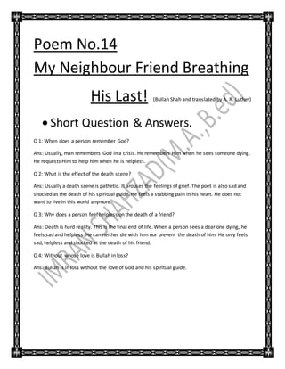 Poem No.14
My Neighbour Friend Breathing
His Last! (Bullah Shah and translated by A. R. Luther)
 Short Question & Answers.
Q 1: When does a person remember God?
Ans: Usually, man remembers God in a crisis. He remembers Him when he sees someone dying.
He requests Him to help him when he is helpless.
Q 2: What is the effect of the death scene?
Ans: Usually a death scene is pathetic. It arouses the feelings of grief. The poet is also sad and
shocked at the death of his spiritual guide. He feels a stabbing pain in his heart. He does not
want to live in this world anymore.
Q 3: Why does a person feel helpless on the death of a friend?
Ans: Death is hard reality. This is the final end of life. When a person sees a dear one dying, he
feels sad and helpless. He can neither die with him nor prevent the death of him. He only feels
sad, helpless and shocked at the death of his friend.
Q 4: Without whose love is Bullah in loss?
Ans: Bullah is in loss without the love of God and his spiritual guide.
 