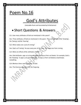 Poem No.16
God’s Attributes
(Jalaluddin Rumi and translated by Dr.Nichalson)
 Short Questions & Answers.
Q 1: How many attributes of God are mentioned in the poem?
Ans: Three attributes of God are mentioned in the poem. They are that God is the ‘knowing’,
the ‘Seeing’ and the ‘Hearing’.
Q 2: What makes one scare of sinning?
Ans: God is all ‘seeing’. He sees every one all the time. This stops one from sinning.
Q 3: What are effects of the attributes of God?
Ans: God attributes urge us to do good deeds or stop us from evil deeds. For example, God is
the ‘knowing’. It urges us to get knowledge. It stops us from evil deeds as God knows
everything.
Q 4: Mention three more attributes of God.
Ans: The Gracious, the Merciful, the Forgiving.
 