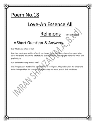 Poem No.18
Love-An Essence All
Religions (Dr. Nichalson)
 Short Question & Answers.
Q 1: What is the effect of life?
Ans: Love exerts very positive effect. It can change thorns into roses, vinegar into sweet wine,
stake into throne, misfortune into fortune, burning fire into pleasing light, stone into butter and
grief into joy.
Q 2: Is life worth-living without love?
Ans: The poet says that the love is the essence of all religions. The poet displays the tender and
warm feelings of love. He says that the without love life would be dull, drab and dreary.
 