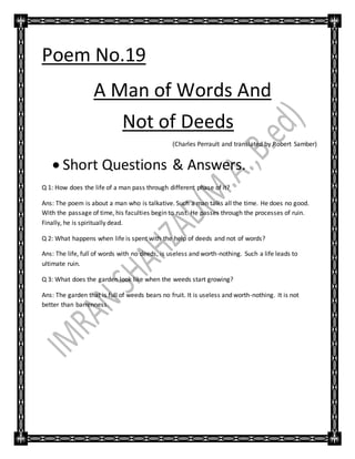 Poem No.19
A Man of Words And
Not of Deeds
(Charles Perrault and translated by Robert Samber)
 Short Questions & Answers.
Q 1: How does the life of a man pass through different phase of it?
Ans: The poem is about a man who is talkative. Such a man talks all the time. He does no good.
With the passage of time, his faculties begin to rust. He passes through the processes of ruin.
Finally, he is spiritually dead.
Q 2: What happens when life is spent with the help of deeds and not of words?
Ans: The life, full of words with no deeds, is useless and worth-nothing. Such a life leads to
ultimate ruin.
Q 3: What does the garden look like when the weeds start growing?
Ans: The garden that is full of weeds bears no fruit. It is useless and worth-nothing. It is not
better than barrenness.
 