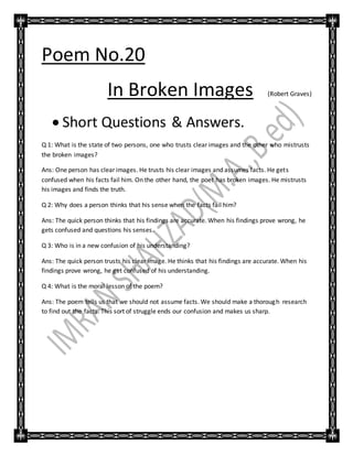 Poem No.20
In Broken Images (Robert Graves)
 Short Questions & Answers.
Q 1: What is the state of two persons, one who trusts clear images and the other who mistrusts
the broken images?
Ans: One person has clear images. He trusts his clear images and assumes facts. He gets
confused when his facts fail him. On the other hand, the poet has broken images. He mistrusts
his images and finds the truth.
Q 2: Why does a person thinks that his sense when the facts fail him?
Ans: The quick person thinks that his findings are accurate. When his findings prove wrong, he
gets confused and questions his senses.
Q 3: Who is in a new confusion of his understanding?
Ans: The quick person trusts his clear image. He thinks that his findings are accurate. When his
findings prove wrong, he get confused of his understanding.
Q 4: What is the moral lesson of the poem?
Ans: The poem tells us that we should not assume facts. We should make a thorough research
to find out the facts. This sort of struggle ends our confusion and makes us sharp.
 