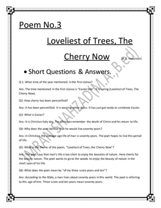 Poem No.3
Loveliest of Trees, The
Cherry Now (A. E. Housman)
 Short Questions & Answers.
Q 1: What time of the year mentioned in the first stanza?
Ans: The time mentioned in the first stanza is “Easter tide”. It is spring (Loveliest of Trees, The
Cherry Now).
Q2: How cherry has been personified?
Ans: It has been personified. It is wearing white dress. It has just got ready to celebrate Easter.
Q3: What is Easter?
Ans: It is Christian holy day. The Christian remember the death of Christ and his return to life.
Q4: Why does the poet believe that he would live seventy years?
Ans: In Christian, the average age life of man is seventy years. The poet hopes to live this period
of life.
Q5: What is the theme of the poem, “Loveliest of Trees, the Cherry Now”?
Ans: The poet says that man’s life is too short to enjoy the beauties of nature. Here cherry for
the beauty nature. The poet wants to go to the woods to enjoy the beauty of nature in the
short span of his life.
Q6: What does the poet mean by “of my three score years and ten”?
Ans: According to the Bible, a man lives about seventy years in this world. The poet is referring
to this age of him. Three score and ten years mean seventy years.
 