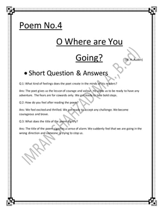 Poem No.4
O Where are You
Going? (W. H. Auden)
 Short Question & Answers
Q 1: What kind of feelings does the poet create in the minds of his readers?
Ans: The poet gives us the lesson of courage and valour. He urges us to be ready to have any
adventure. The fears are for cowards only. We get ready to take bold steps.
Q 2: How do you feel after reading the poem?
Ans: We feel excited and thrilled. We get ready to accept any challenge. We become
courageous and brave.
Q 3: What does the title of the poem signify?
Ans: The title of the poem signifies a sense of alarm. We suddenly feel that we are going in the
wrong direction and someone is trying to stop us.
 