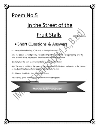 Poem No.5
In the Street of the
Fruit Stalls (Jan Stallworthy)
 Short Questions & Answers
Q 1: What are the feelings of the poet standing in the dark?
Ans: The poet is sad and gloomy. He is standing in the dark street. He is pondering over the
hard realities of life. He presents a contrast with the happy children.
Q 2: Why has the poet used ‘cannonballs’ to describe the fruits?
Ans: The poet is sad. He is the aware of the miseries of life. He takes no interest in the charms
of life. Even the glowing fruits look like ‘cannon balls’ to him.
Q 3: Make a list of fruits described in the poem.
Ans: Melon, guava and mandarin are mentioned in the poem.
Hamzaa819@yahoo.com
 