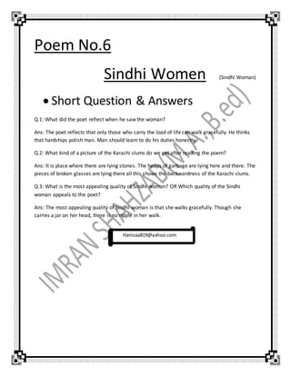 Poem No.6
Sindhi Women (Sindhi Woman)
 Short Question & Answers
Q 1: What did the poet reflect when he saw the woman?
Ans: The poet reflects that only those who carry the load of life can walk gracefully. He thinks
that hardships polish man. Man should learn to do his duties honestly.
Q 2: What kind of a picture of the Karachi slums do we get after reading the poem?
Ans: It is place where there are lying stones. The heaps of garbage are lying here and there. The
pieces of broken glasses are lying there all this shows the backwardness of the Karachi slums.
Q 3: What is the most appealing quality of Sindhi woman? OR Which quality of the Sindhi
woman appeals to the poet?
Ans: The most appealing quality of Sindhi woman is that she walks gracefully. Though she
carries a jar on her head, there is no ripple in her walk.
Hamzaa819@yahoo.com
 