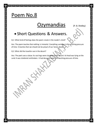 Poem No.8
Ozymandias (P. B. Shelley)
 Short Questions & Answers.
Q 1: What kind of feelings does the poem create in the reader’s mind?
Ans: The poem teaches that nothing is immortal. Everything vanishes in the crushing pressure
of time. It teaches that we should not be proud of our heroic deeds.
Q 2: What did the traveller see in the desert?
Ans: The poet saw a statue. Its vast legs were standing in the desert. Its head was lying on the
sand. It was shattered and broken. It had decayed under the crushing pressure of time.
 