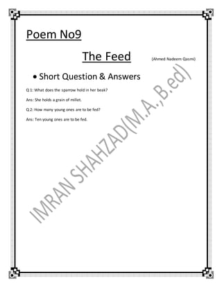 Poem No9
The Feed (Ahmed Nadeem Qasmi)
 Short Question & Answers
Q 1: What does the sparrow hold in her beak?
Ans: She holds a grain of millet.
Q 2: How many young ones are to be fed?
Ans: Ten young ones are to be fed.
 