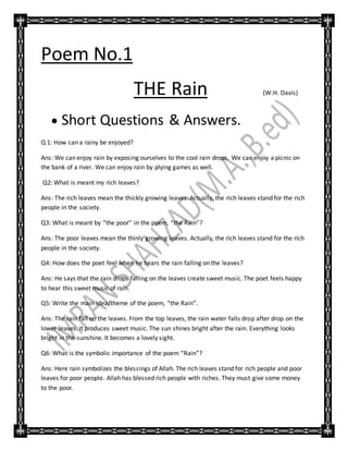 Poem No.1
THE Rain (W.H. Davis)
 Short Questions & Answers.
Q 1: How can a rainy be enjoyed?
Ans: We can enjoy rain by exposing ourselves to the cool rain drops. We can enjoy a picnic on
the bank of a river. We can enjoy rain by plying games as well.
Q2: What is meant my rich leaves?
Ans: The rich leaves mean the thickly growing leaves. Actually, the rich leaves stand for the rich
people in the society.
Q3: What is meant by “the poor” in the poem, “the Rain”?
Ans: The poor leaves mean the thinly growing leaves. Actually, the rich leaves stand for the rich
people in the society.
Q4: How does the poet feel when he hears the rain falling on the leaves?
Ans: He says that the rain drops falling on the leaves create sweet music. The poet feels happy
to hear this sweet music of rain.
Q5: Write the main idea/theme of the poem, “the Rain”.
Ans: The rain fall on the leaves. From the top leaves, the rain water falls drop after drop on the
lower leaves. It produces sweet music. The sun shines bright after the rain. Everything looks
bright in the sunshine. It becomes a lovely sight.
Q6: What is the symbolic importance of the poem “Rain”?
Ans: Here rain symbolizes the blessings of Allah. The rich leaves stand for rich people and poor
leaves for poor people. Allah has blessed rich people with riches. They must give some money
to the poor.
 