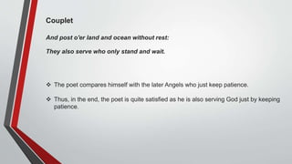 Couplet
And post o'er land and ocean without rest:
They also serve who only stand and wait.
 The poet compares himself with the later Angels who just keep patience.
 Thus, in the end, the poet is quite satisfied as he is also serving God just by keeping
patience.
 