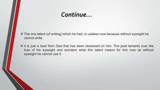 Continue…
 The one talent (of writing) which he had, is useless now because without eyesight he
cannot write.
 it is just a load from God that has been bestowed on him. The poet laments over the
loss of his eyesight and wonders what this talent means for him now as without
eyesight he cannot use it.
 