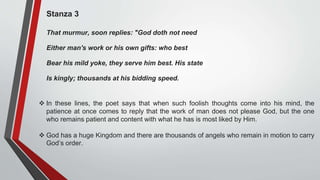 Stanza 3
That murmur, soon replies: "God doth not need
Either man's work or his own gifts: who best
Bear his mild yoke, they serve him best. His state
Is kingly; thousands at his bidding speed.
 In these lines, the poet says that when such foolish thoughts come into his mind, the
patience at once comes to reply that the work of man does not please God, but the one
who remains patient and content with what he has is most liked by Him.
 God has a huge Kingdom and there are thousands of angels who remain in motion to carry
God’s order.
 
