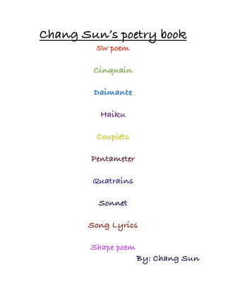 Chang Sun’s poetry book
         5w poem

        Cinquain

        Daimante

          Haiku

         Couplets

        Pentameter

        Quatrains

         Sonnet

       Song Lyrics

       Shape poem
                     By: Chang Sun
 