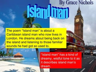 Island man By Grace Nichols The poem “Island man” is about a Caribbean island man who now lives in London. He dreams about being back on the island and listening to those familiar sounds he had got so used to. “ Island man” has a kind of dreamy, wistful tone to it as it describes island man’s dream. 