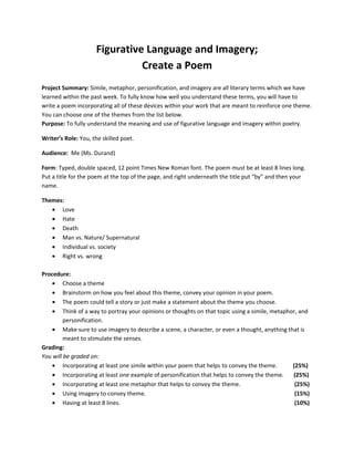 Figurative Language and Imagery;
                               Create a Poem
Project Summary: Simile, metaphor, personification, and imagery are all literary terms which we have
learned within the past week. To fully know how well you understand these terms, you will have to
write a poem incorporating all of these devices within your work that are meant to reinforce one theme.
You can choose one of the themes from the list below.
Purpose: To fully understand the meaning and use of figurative language and imagery within poetry.

Writer’s Role: You, the skilled poet.

Audience: Me (Ms. Durand)

Form: Typed, double spaced, 12 point Times New Roman font. The poem must be at least 8 lines long.
Put a title for the poem at the top of the page, and right underneath the title put “by” and then your
name.

Themes:
   • Love
   • Hate
   • Death
   • Man vs. Nature/ Supernatural
   • Individual vs. society
   • Right vs. wrong

Procedure:
    • Choose a theme
    • Brainstorm on how you feel about this theme, convey your opinion in your poem.
    • The poem could tell a story or just make a statement about the theme you choose.
    • Think of a way to portray your opinions or thoughts on that topic using a simile, metaphor, and
         personification.
    • Make sure to use imagery to describe a scene, a character, or even a thought, anything that is
         meant to stimulate the senses.
Grading:
You will be graded on:
    • Incorporating at least one simile within your poem that helps to convey the theme.       (25%)
    • Incorporating at least one example of personification that helps to convey the theme.    (25%)
    • Incorporating at least one metaphor that helps to convey the theme.                       (25%)
    • Using imagery to convey theme.                                                            (15%)
    • Having at least 8 lines.                                                                  (10%)
 