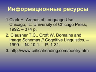 Информационные ресурсы 1. Clark H. Arenas of Language Use. – Chicago, IL: University of Chicago Press, 1992. – 374 p. 2.  Clausner T.C., Croft W. Domains and Image Schemas // Cognitive Linguistics. – 1999. – № 10-1. – P. 1-31. 3.  http://www.criticalreading.com/poetry.htm 