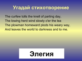 Угадай стихотворение The curfew tolls the knell of parting day, The lowing herd wind slowly o'er the lea The plowman homeward plods his weary way, And leaves the world to darkness and to me. Элегия 