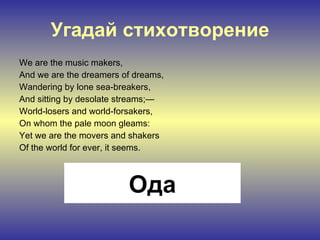 Угадай стихотворение We are the music makers, And we are the dreamers of dreams, Wandering by lone sea-breakers, And sitting by desolate streams;— World-losers and world-forsakers, On whom the pale moon gleams: Yet we are the movers and shakers Of the world for ever, it seems. Ода 