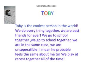 Celebrating Passions


                 TOBY

Toby is the coolest person in the world!
We do every thing together. we are best
friends for ever! We go to school
together ,we go to school together, we
are in the same class, we are
unseperatible! I mean he probable
feels the same about me to! We play at
recess together all of the time!
 