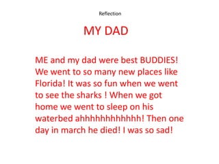 Reflection


           MY DAD

ME and my dad were best BUDDIES!
We went to so many new places like
Florida! It was so fun when we went
to see the sharks ! When we got
home we went to sleep on his
waterbed ahhhhhhhhhhhh! Then one
day in march he died! I was so sad!
 