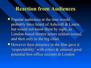 Reaction from Audiences
 Popular audiences at the time would
  probably have heard of Ashcroft & Laurie,
  but would not know them by sight, as
  London-based theatre actors seldom toured,
  and then only to the big cities
 However their presence in the film gave it
  ‘respectability’ with critics & ensured good
  potential box-office receipts in London
 
