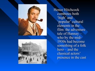 Hence Hitchcock
  combines both
  ‘high’ and
  ‘popular’ cultural
  elements in the
  film: the adventure
  tale of Hannay –
  who by the mid-
  1930s had become
  something of a folk
  hero – and the
  classical actors’
  presence in the cast
 
