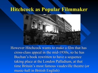 Hitchcock as Popular Filmmaker




However Hitchcock wants to make a film that has
 cross-class appeal in the mid-1930s, so he has
 Buchan’s book rewritten to have a sequence
 taking place at the London Palladium, at that
 time Britain’s most famous vaudeville theatre (or
 music-hall in British English)
 