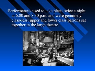 Performances used to take place twice a night
  at 6.00 and 8.30 p.m. and were genuinely
  class-less: upper and lower class patrons sat
  together in the large theatre
 