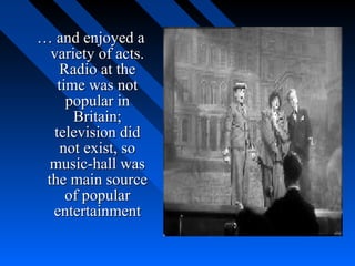 … and enjoyed a
  variety of acts.
    Radio at the
    time was not
      popular in
       Britain;
   television did
     not exist, so
  music-hall was
 the main source
      of popular
  entertainment
 