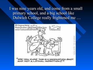 I was nine years old, and come from a small
  primary school, and a big school like
  Dulwich College really frightened me …
 