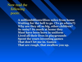Now read the
 following
 poem:
      A millionbillionwillion miles from home
      Waiting for the bell to go. (To go where?)
      Why are they all so big, other children?
      So noisy? So much at home they
      Must have been born in uniform
      Lived all their lives in playgrounds
      Spent the years inventing games
      That don't let me in. Games
      That are rough, that swallow you up.
 