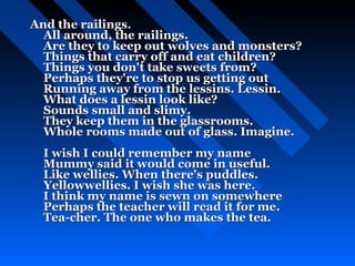 And the railings.
  All around, the railings.
  Are they to keep out wolves and monsters?
  Things that carry off and eat children?
  Things you don't take sweets from?
  Perhaps they're to stop us getting out
  Running away from the lessins. Lessin.
  What does a lessin look like?
  Sounds small and slimy.
  They keep them in the glassrooms.
  Whole rooms made out of glass. Imagine.
  I wish I could remember my name
  Mummy said it would come in useful.
  Like wellies. When there's puddles.
  Yellowwellies. I wish she was here.
  I think my name is sewn on somewhere
  Perhaps the teacher will read it for me.
  Tea-cher. The one who makes the tea.
 