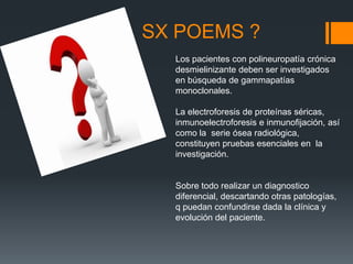 SX POEMS ?
Los pacientes con polineuropatía crónica
desmielinizante deben ser investigados
en búsqueda de gammapatías
monoclonales.
La electroforesis de proteínas séricas,
inmunoelectroforesis e inmunofijación, así
como la serie ósea radiológica,
constituyen pruebas esenciales en la
investigación.
Sobre todo realizar un diagnostico
diferencial, descartando otras patologías,
q puedan confundirse dada la clínica y
evolución del paciente.
 