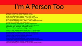 I'm A Person Too
Here I lie in bed again, Awaiting my next meal.
A worker barges in my room, As if it's no big deal.
What ever happened to courtesy? Just a little knock.
Do you think I'm just a vegetable, Laying here like a rock?
What ever happened to manners? I haven't got a clue.
BUT KEEP IN MIND AND DON'T FORGET, THAT I'M A PERSON TOO.
I know I can not talk, Or even joke around.
But I'm well aware of everything, and also every sound.
If you have another worker help, change me during rounds.
Please don't talk about me, as if I'm not around.
Treat me with respect, the same I'd give to you.
KEEP IN MIND AND DON'T FORGET, THAT I'M A PERSON TOO.
My bones are stiff and achy, I hear you say I'm contracted.
My belly hurts, I haven't pooped, I hope I'm not impacted.
I'm sorry I may drool, and at times I even stare.
It's not easy being old, aging isn't fair.
These are the cards God dealt me, There's nothing I can do.
JUST KEEP IN MIND AND DON'T FORGET, THAT I'M A PERSON TOO.
I used to be a lively one, just like your pretty self.
I traveled, married, and worked long hours until I lost my health.
 