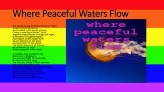 Where Peaceful Waters Flow
The clouds break forth the streams of light
To dance upon the earth,
And cradled in the sands of time,
Comes a new born babies'' birth.
A gentle breeze blows through the night,
It whispers through the grass,
And ripples on the water form
As rain glistens on the glass.
And you listen to the sound,
The Lords' presence all around.
He summons us to go
Where peaceful waters flow.
A rainbow arcs across the sky,
A promise is displayed.
The graceful flight of a butterfly,
It takes my breath away.
The autumn leaves in their splendor
Fall gracefully to the earth,
And stars proclaim their song at night,
What is their beauty worth?
And you listen to the sound,
The Lords' presence all around.
He summons us to go
Where peaceful waters flow.
 