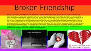 Broken Friendship
We said it was forever - said we'd never part, I knew it was a line, but I still gave both of you my heart. Said you would stay, promised you
could, You chose to walk away, I knew you would. You're not there anymore, my dearest friends, I hate to say this, but it is our end. By day
you're one person, by night another, Neither of them have anything to do with each other. I sit here and cry for you - not for me, What you've
become, I wish you could see. In your life you make friends that you're sure are true, Nothing else matters, except what's between them and
you. You don't know if anyone has ever before felt this way ,For them you took breaths, you wanted to be alive everyday. It hurts to loose a
friend, it gives you the saddest frown, And when a second one bails, it's like getting kicked while you're down. And it hurts to be accused of
something you didn't do, You guys should know better than anyone, that I would never even think to. You planted a knife in my back, You were
my life, but now, my memories of you are completely black. I am afraid to love another, but I know I shouldn't be, Because the people in my
life, are perfect for me. There is this game I play, Where I close my eyes and fade away. I can't believe it's true, but in this place, I can't even
remember that I loved you. You can't fix something that's already done.
 