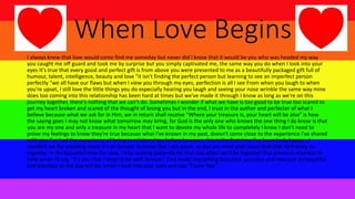 When Love Begins
I always knew that love would come find me someday but never did I know that it would be you who was headed my way
you caught me off guard and took me by surprise but you simply captivated me, the same way you do when I look into your
eyes It's true that every good and perfect gift is from above you were presented to me as a beautifully packaged gift full of
humour, talent, intelligence, beauty and love "it isn't finding the perfect person but learning to see an imperfect person
perfectly "we all have our flaws but when I view you through my eyes, perfection is all I see From when you laugh to when
you're upset, I still love the little things you do especially hearing you laugh and seeing your nose wrinkle the same way mine
does too coming into this relationship has been hard at times but we've made it through I know as long as we're on this
journey together, there's nothing that we can't do. Sometimes I wonder if what we have is too good to be true too scared to
get my heart broken and scared of the thought of losing you but in the end, I trust in the author and perfecter of what I
believe because what we ask for in Him, we in return shall receive "Where your treasure is, your heart will be also" is how
the saying goes I may not know what tomorrow may bring, for God is the only one who knows the one thing I do know is that
you are my one and only a treasure in my heart that I want to devote my whole life to completely I know I don't need to
prove my feelings to know they're true because what I've known in my past, doesn't come close to the experience I've shared
with you I've had the experience of being in relationships before however, this is the first time I've been truly happy... I
couldn't ask for anything more it's an honour to know that I am yours, as you are mine and I trust God that He'll bring us
together in His beautiful time For now, I'll be waiting patiently for that day when we'll be together that precious moment in
time when I'll say, "it's you that I want to be with forever“ God made everything beautiful, precious and new just as beautiful
and precious as the day will be, when I look into your eyes and say, "I Love You“.
 