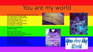 You are my world
You're the thought that starts each morning,
the conclusion to each day.
I envision you in all that I do,
And everything I say.
You're the smile on my face,
the sparkle in my eye.
the warmth inside my heart,
the fullness in my life.
You're all I've wanted,
all that I need.
You're all I dream of,
You mean so much to me.
The only hand that's laced to mine,
the coat upon my back.
My friend and love you have my heart,
I will never turn back.
You're the dimple in my cheek,
the constant tingle in my soul.
the voice that makes me weak,
You're the one who shields the cold.
 