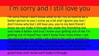 I’m sorry and I still love you
I'm sorry friend I don't know what to do I try so hard to be a
better person to you I screw up a lot and I ignore you too I
don't know why but I still love you, you're my best friend I
know we can make it through lets make this friendship last
and make it better and true I know your getting sick of me I'm
getting sick of myself too I don't know how many times I can
say sorry to you but really I am a fool to let such a wonderful
friendship break in two I'm going to push aside the past now
I'm going to be nicer to you and show what I can do you're my
best friend still and you're my favourite too remember the
good times and I know we'll make it through.
 