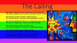 The Calling
The waves whisper to me, calling me to the soft sand.
The water sweeps over my feet, surrounds where I stand.
The breeze careese my face, whips my hair.
The wind encloses my body, acknowledging I'm there.
The clouds clotting out the sun, turning grey with anger.
The sky no longer blue, a clear warning of danger.
The rain pelting my skin, as cold as ice.
The water sleeping in my bones, undeniably concise.
The world calling to me, pulling me out.
The atmosphere thicker, it's my sorrow no doubt.
The waves grew higher, crashed over my head.
The breath blown away, unmistakably dead.
 