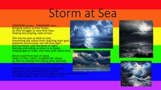 Storm at Sea
CRASHING waves... SMASHING seas...
Bringing sailors to their knees.
As they struggle to save their lives
Hoping and praying, help arrives.
The stormy seas as dark as coal,
Preventing the sailors from reaching their goal.
Battered and bruised, but still they fight...
Staring ahead, into the dead of night.
Rocking and rolling as they try to stand...
Hoping against hope, that they soon reach land.
Bleary eyed from lack of sleep.
Down in their cabins, huddled like sheep.
As they're rocking and rolling down beneath
Weary sailors above, resist with gritted teeth.
Hours later, as the storm starts to dissipate,
It leaves a calm tranquil sea in it wake.
The veteran sailors know the battle is over, and they have won...
As contemplate, other storms yet to come...
 