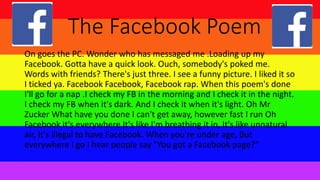 The Facebook Poem
On goes the PC. Wonder who has messaged me .Loading up my
Facebook. Gotta have a quick look. Ouch, somebody's poked me.
Words with friends? There's just three. I see a funny picture. I liked it so
I ticked ya. Facebook Facebook, Facebook rap. When this poem's done
I'll go for a nap .I check my FB in the morning and I check it in the night.
I check my FB when it's dark. And I check it when it's light. Oh Mr
Zucker What have you done I can't get away, however fast I run Oh
Facebook it's everywhere It's like I'm breathing it in, It's like unnatural
air, It's illegal to have Facebook. When you're under age, But
everywhere I go I hear people say "You got a Facebook page?"
 