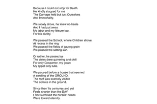 Because I could not stop for Death
He kindly stopped for me
The Carriage held but just Ourselves
And Immortality.
We slowly drove, he knew no haste
And I had put away
My labor and my leisure too,
For his civility.
We passed the School, where Children strove
At recess in the ring
We passed the fields of gazing grain
We passed the setting sun.
Or rather, he passed us
The dews drew quivering and chill
For only Gossamer, my gown
My tippet only tulle.
We paused before a house that seemed
A swelling of the GROUND
The roof was scarcely visible
The cornice in the ground.
Since then 'tis centuries and yet
Feels shorter than the DAY
I first surmised the horses' heads
Were toward eternity.
 