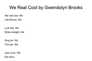 We Real Cool by Gwendolyn Brooks
We real cool. We
Left School. We
Lurk late. We
Strike straight. We
Sing sin. We
Thin gin. We
Jazz June. We
Die soon.
 