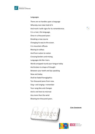 3
Languages
There are no handles upon a language
Whereby men take hold of it
And mark it with signs for its remembrance.
It is a river, this language,
Once in a thousand years
Breaking a new course
Changing its way to the ocean.
It is mountain effluvia
Moving to valleys
And from nation to nation
Crossing borders and mixing.
Languages die like rivers.
Words wrapped round your tongue today
And broken to shape of thought
Between your teeth and lips speaking
Now and today
Shall be faded hieroglyphics
Ten thousand years from now.
Sing—and singing—remember
Your song dies and changes
And is not here to-morrow
Any more than the wind
Blowing ten thousand years.
CARL SANDBURG
 