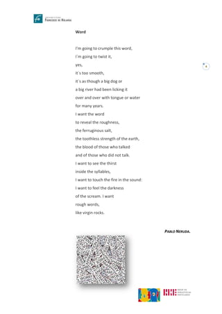 4
Word
I’m going to crumple this word,
I`m going to twist it,
yes,
it`s too smooth,
it`s as though a big dog or
a big river had been licking it
over and over with tongue or water
for many years.
I want the word
to reveal the roughness,
the ferruginous salt,
the toothless strength of the earth,
the blood of those who talked
and of those who did not talk.
I want to see the thirst
inside the syllables,
I want to touch the fire in the sound:
I want to feel the darkness
of the scream. I want
rough words,
like virgin rocks.
PABLO NERUDA.
 