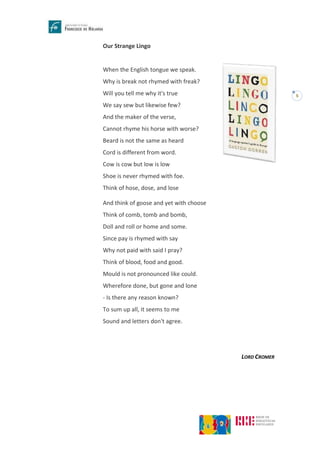 5
Our Strange Lingo
When the English tongue we speak.
Why is break not rhymed with freak?
Will you tell me why it's true
We say sew but likewise few?
And the maker of the verse,
Cannot rhyme his horse with worse?
Beard is not the same as heard
Cord is different from word.
Cow is cow but low is low
Shoe is never rhymed with foe.
Think of hose, dose, and lose
And think of goose and yet with choose
Think of comb, tomb and bomb,
Doll and roll or home and some.
Since pay is rhymed with say
Why not paid with said I pray?
Think of blood, food and good.
Mould is not pronounced like could.
Wherefore done, but gone and lone
- Is there any reason known?
To sum up all, it seems to me
Sound and letters don't agree.
LORD CROMER
 