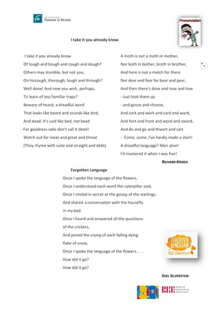 6
I take it you already know
I take it you already know
Of tough and bough and cough and dough?
Others may stumble, but not you,
On hiccough, thorough, lough and through?
Well done! And now you wish, perhaps,
To learn of less familiar traps?
Beware of heard, a dreadful word
That looks like beard and sounds like bird,
And dead: it's said like bed, not bead
- For goodness sake don't call it deed!
Watch out for meat and great and threat
(They rhyme with suite and straight and debt).
A moth is not a moth in mother,
Nor both in bother, broth in brother,
And here is not a match for there
Nor dear and fear for bear and pear,
And then there's dose and rose and lose
- Just look them up
- and goose and choose,
And cork and work and card and ward,
And font and front and word and sword,
And do and go and thwart and cart
- Come, come, I've hardly made a start!
A dreadful language? Man alive!
I'd mastered it when I was five!
RICHARD KROGH
Forgotten Language
Once I spoke the language of the flowers,
Once I understood each word the caterpillar said,
Once I smiled in secret at the gossip of the starlings,
And shared a conversation with the housefly
in my bed.
Once I heard and answered all the questions
of the crickets,
And joined the crying of each falling dying
flake of snow,
Once I spoke the language of the flowers. . . .
How did it go?
How did it go?
SHEL SILVERSTEIN
 