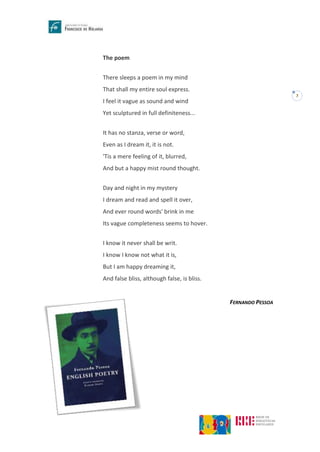 7
The poem
There sleeps a poem in my mind
That shall my entire soul express.
I feel it vague as sound and wind
Yet sculptured in full definiteness...
It has no stanza, verse or word,
Even as I dream it, it is not.
'Tis a mere feeling of it, blurred,
And but a happy mist round thought.
Day and night in my mystery
I dream and read and spell it over,
And ever round words' brink in me
Its vague completeness seems to hover.
I know it never shall be writ.
I know I know not what it is,
But I am happy dreaming it,
And false bliss, although false, is bliss.
FERNANDO PESSOA
 